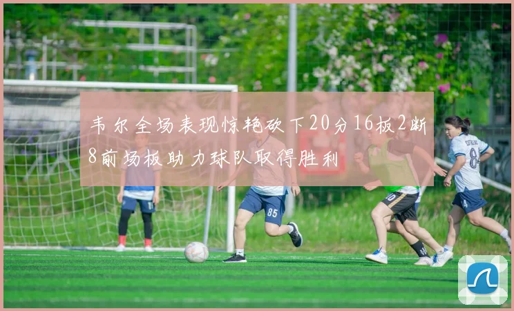 韦尔全场表现惊艳砍下20分16板2断8前场板助力球队取得胜利