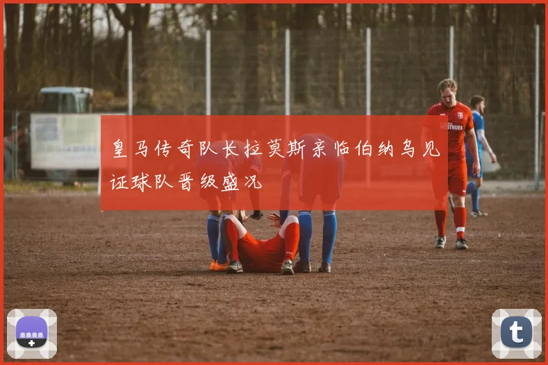 皇马传奇队长拉莫斯亲临伯纳乌见证球队晋级盛况
