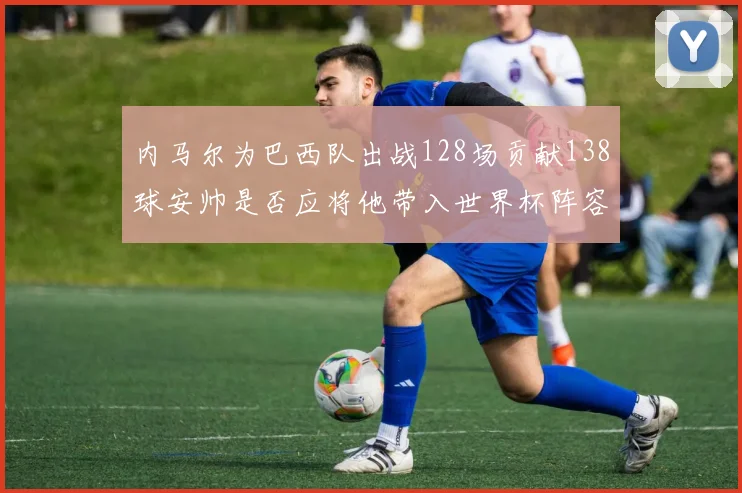 内马尔为巴西队出战128场贡献138球安帅是否应将他带入世界杯阵容