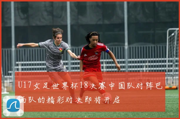U17女足世界杯18决赛中国队对阵巴西队的精彩对决即将开启