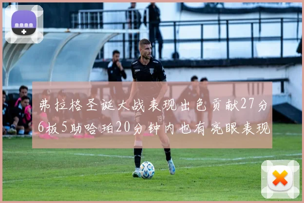 弗拉格圣诞大战表现出色贡献27分6板5助哈珀20分钟内也有亮眼表现