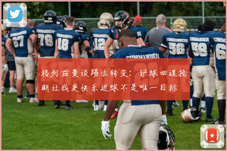 格列兹曼谈踢法转变：铲球回追抢断让我更快乐进球不是唯一目标