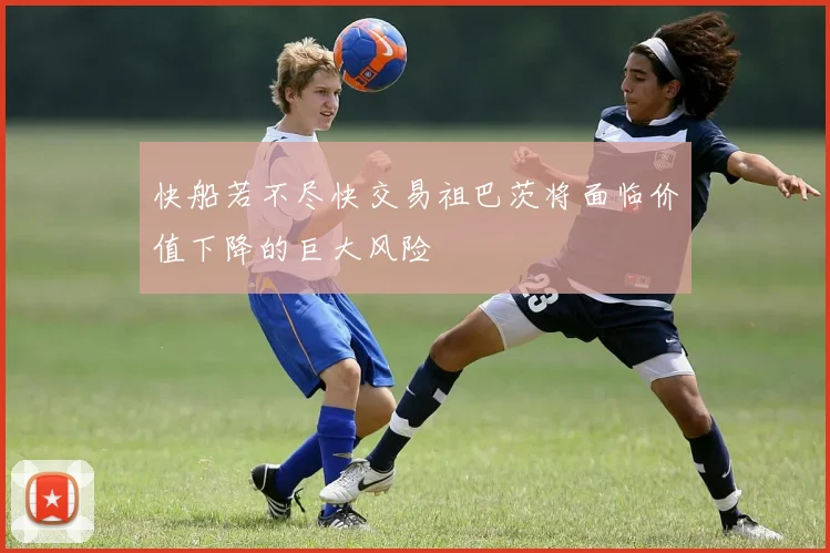 快船若不尽快交易祖巴茨将面临价值下降的巨大风险
