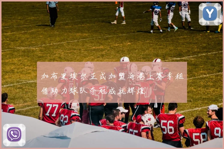 加布里埃尔正式加盟海港上赛季租借助力球队夺冠成就辉煌