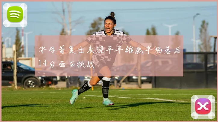 字母哥复出表现平平雄鹿半场落后14分面临挑战