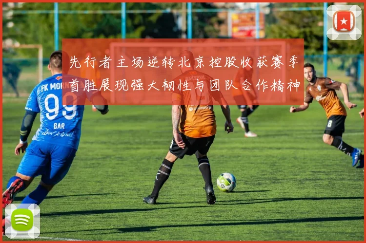 先行者主场逆转北京控股收获赛季首胜展现强大韧性与团队合作精神
