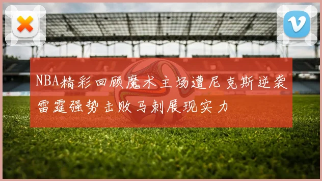 NBA精彩回顾魔术主场遭尼克斯逆袭雷霆强势击败马刺展现实力