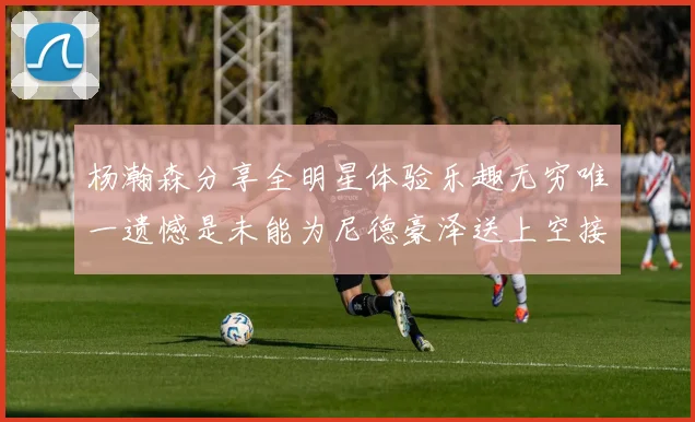 杨瀚森分享全明星体验乐趣无穷唯一遗憾是未能为尼德豪泽送上空接助攻