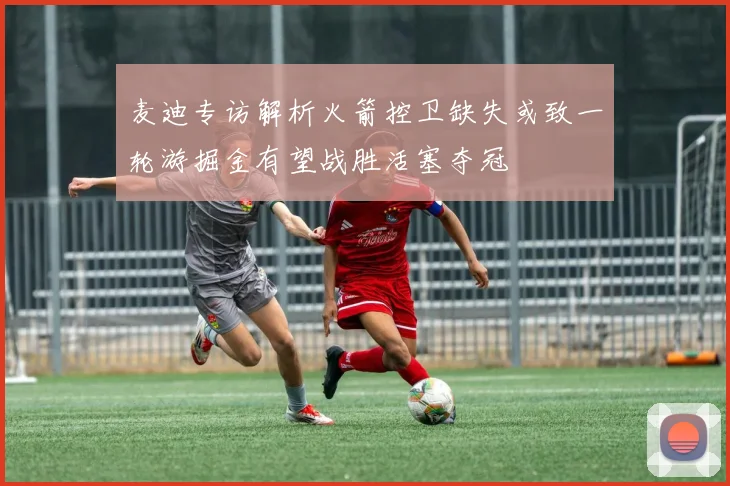 麦迪专访解析火箭控卫缺失或致一轮游掘金有望战胜活塞夺冠
