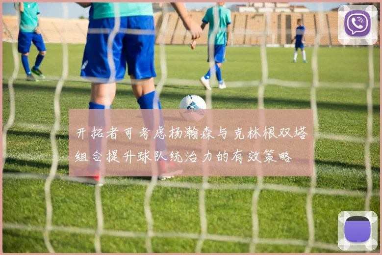 开拓者可考虑杨瀚森与克林根双塔组合提升球队统治力的有效策略