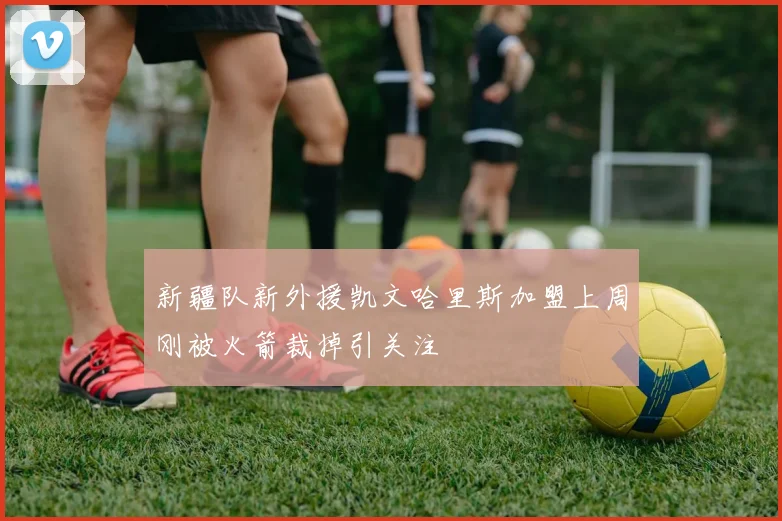新疆队新外援凯文哈里斯加盟上周刚被火箭裁掉引关注