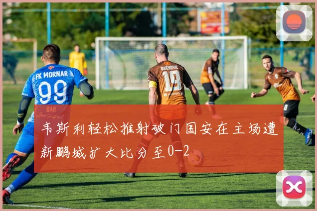 韦斯利轻松推射破门国安在主场遭新鹏城扩大比分至0-2