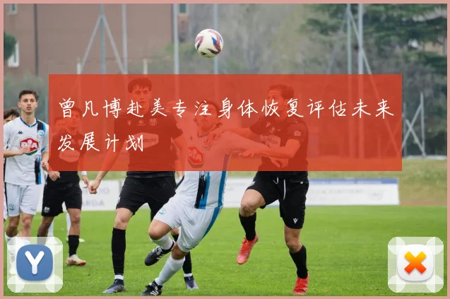 曾凡博赴美专注身体恢复评估未来发展计划