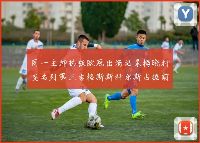 同一主帅执教欧冠出场记录揭晓科克名列第三吉格斯斯科尔斯占据前两位