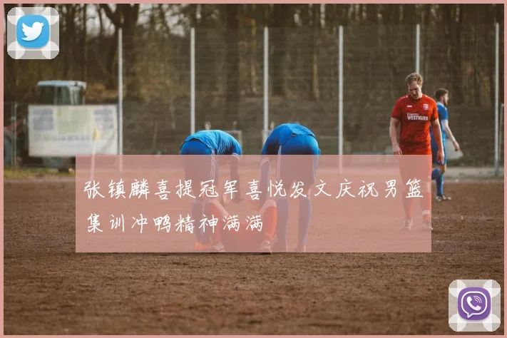 张镇麟喜提冠军喜悦发文庆祝男篮集训冲鸭精神满满
