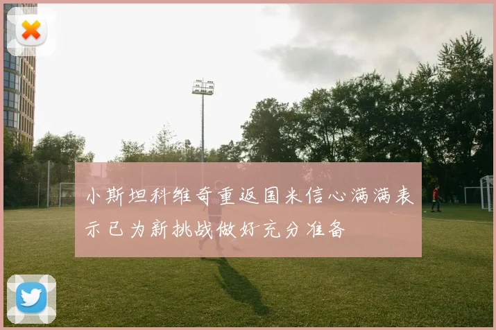 小斯坦科维奇重返国米信心满满表示已为新挑战做好充分准备
