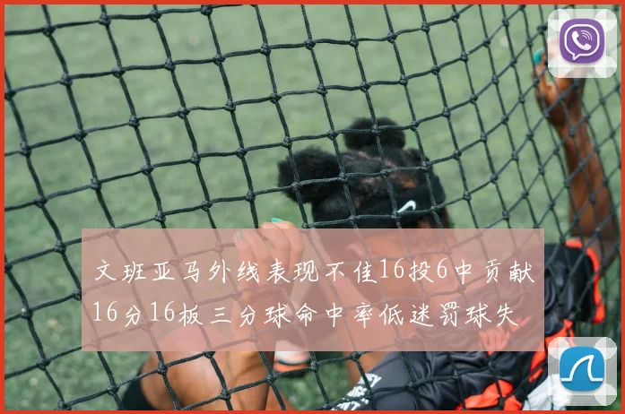 文班亚马外线表现不佳16投6中贡献16分16板三分球命中率低迷罚球失准影响球队表现