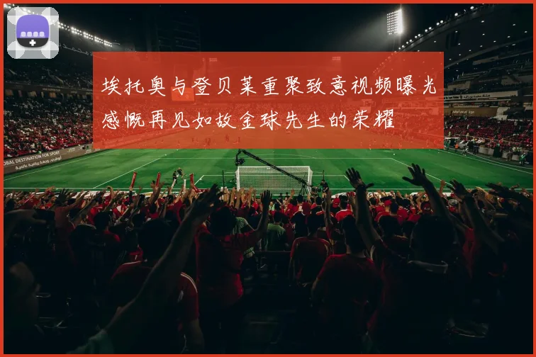 埃托奥与登贝莱重聚致意视频曝光感慨再见如故金球先生的荣耀