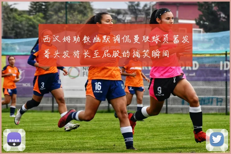 西汉姆助教幽默调侃曼联球员蓄发哥头发将长至屁股的搞笑瞬间
