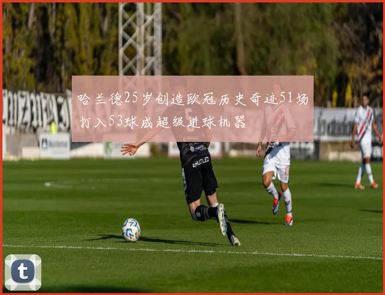 哈兰德25岁创造欧冠历史奇迹51场打入53球成超级进球机器