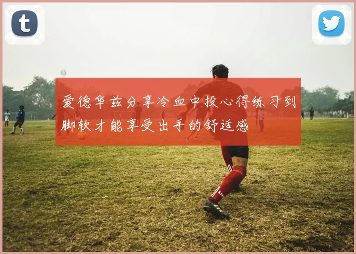 爱德华兹分享冷血中投心得练习到脚软才能享受出手的舒适感