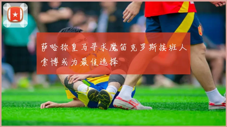 萨哈称皇马寻求魔笛克罗斯接班人索博或为最佳选择