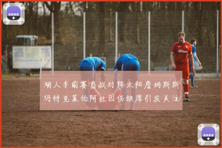 湖人季前赛首战对阵太阳詹姆斯斯玛特克莱伯阿杜因伤缺席引发关注