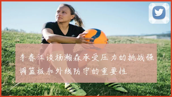 李春江谈杨瀚森承受压力的挑战强调篮板和外线防守的重要性