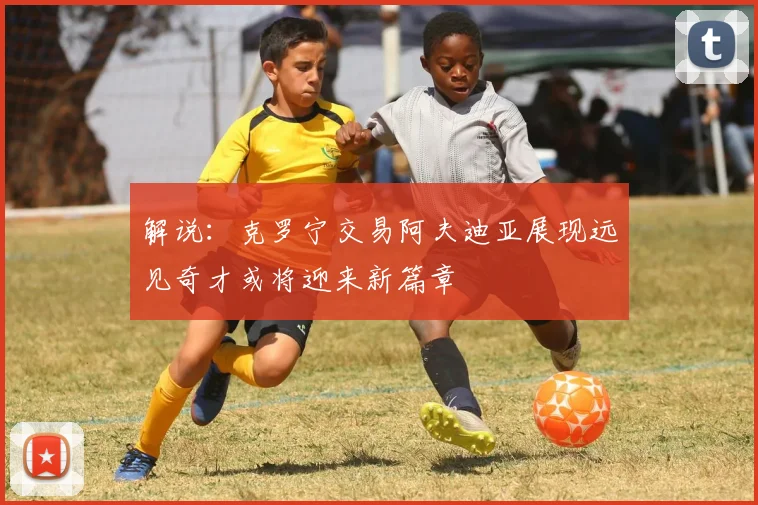解说：克罗宁交易阿夫迪亚展现远见奇才或将迎来新篇章