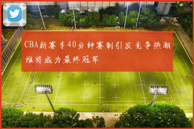 CBA新赛季40分钟赛制引发竞争热潮谁将成为最终冠军