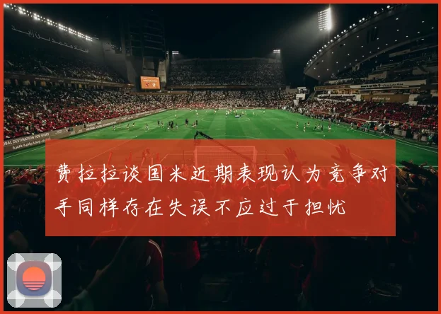 费拉拉谈国米近期表现认为竞争对手同样存在失误不应过于担忧
