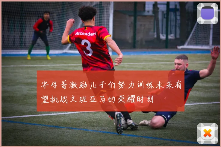 字母哥激励儿子们努力训练未来有望挑战文班亚马的荣耀时刻