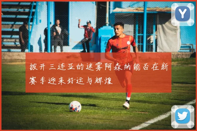 拨开三连亚的迷雾阿森纳能否在新赛季迎来好运与辉煌