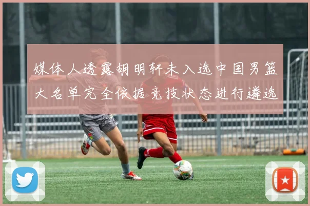 媒体人透露胡明轩未入选中国男篮大名单完全依据竞技状态进行遴选