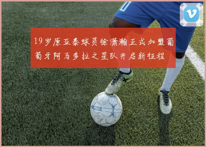 19岁原亚泰球员徐潇瀚正式加盟葡萄牙阿马多拉之星队开启新征程